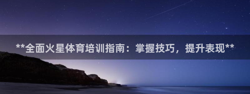 富联官方网站首页入口：**全面火星体育培训指南：掌握